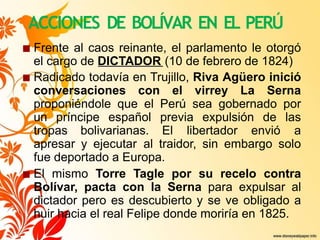 ACCIONES DE BOLÍVAR EN EL PERÚ
■ Frente al caos reinante, el parlamento le otorgó
el cargo de DICTADOR (10 de febrero de 1824)
■ Radicado todavía en Trujillo, Riva Agüero inició
conversaciones con el virrey La Serna
proponiéndole que el Perú sea gobernado por
un príncipe español previa expulsión de las
tropas bolivarianas. El libertador envió a
apresar y ejecutar al traidor, sin embargo solo
fue deportado a Europa.
■ El mismo Torre Tagle por su recelo contra
Bolívar, pacta con la Serna para expulsar al
dictador pero es descubierto y se ve obligado a
huir hacia el real Felipe donde moriría en 1825.
 