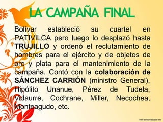 LA CAMPAÑA FINAL
Bolívar estableció su cuartel en
PATIVILCA pero luego lo desplazó hasta
TRUJILLO y ordenó el reclutamiento de
hombres para el ejército y de objetos de
oro y plata para el mantenimiento de la
campaña. Contó con la colaboración de
SÁNCHEZ CARRIÓN (ministro General),
Hipólito Unanue, Pérez de Tudela,
Vidaurre, Cochrane, Miller, Necochea,
Monteagudo, etc.
 