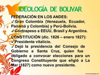 IDEOLOGÍA DE BOLIVAR
FEDERACIÓN EN LOS ANDES:
✓Gran Colombia (Venezuela, Ecuador,
Panamá y Colombia) y Perú-Bolivia.
✓Contrapeso a EEUU, Brasil y Argentina.
CONSTITUCIÓN (dic. 1826 – enero 1827):
✓Presidente vitalicio.
✓Dejó la presidencia del Consejo de
Gobierno a Santa Cruz, quien fue
obligado a convocar elecciones para un
Congreso Constituyente que eligió a La
Mar (1827) como nuevo presidente.
 