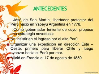ANT
ECEDENT
ES
José de San Martín, libertador protector del
Perú nació en Yapeyú Argentina en 1778.
Como gobernador teniente de cuyo, propuso
una estrategia novedosa:
■ No insistir en el ingreso por el alto Perú.
■ Organizar una expedición en dirección Este –
Oeste, primero para liberar Chile y luego
avanzar hacia el Perú por mar.
■ Murió en Francia el 17 de agosto de 1850
 