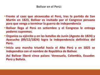 Bolívar en el Perú:
Frente al caos que atravesaba el Perú, tras la partida de San
Martín en 1823, Bolívar es invitado por el Congreso peruano
para que venga a terminar la guerra de independencia
Bolívar llega al Perú en setiembre y el Congreso le entrega
poderes supremos.
Organiza su ejército y en las batallas de Junín (Agosto de 1824) y
Ayacucho (09/12/1824) logra la independencia definitiva del
Perú.
Inicia una marcha triunfal hacia el Alto Perú y en 1825 se
independiza con el nombre de República de Bolívar.
Así Bolívar liberó cinco países: Venezuela, Colombia, Ecuador.
Perú y Bolivia.
 