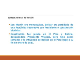 c) Ideas políticas de Bolívar:
San Martín era monarquista. Bolívar era partidario de
una República Federativa con Presidente y constitución
Vitalicias.
Constitución fue jurada en el Perú y Bolivia,
designándolo Presidente Vitalicio, pero rigió pocas
semanas y la influencia de Bolívar en el Perú llegó a su
fin en enero de 1827.
 