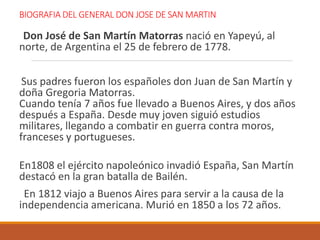 BIOGRAFIA DEL GENERAL DON JOSE DE SAN MARTIN
Don José de San Martín Matorras nació en Yapeyú, al
norte, de Argentina el 25 de febrero de 1778.
Sus padres fueron los españoles don Juan de San Martín y
doña Gregoria Matorras.
Cuando tenía 7 años fue llevado a Buenos Aires, y dos años
después a España. Desde muy joven siguió estudios
militares, llegando a combatir en guerra contra moros,
franceses y portugueses.
En1808 el ejército napoleónico invadió España, San Martín
destacó en la gran batalla de Bailén.
En 1812 viajo a Buenos Aires para servir a la causa de la
independencia americana. Murió en 1850 a los 72 años.
 