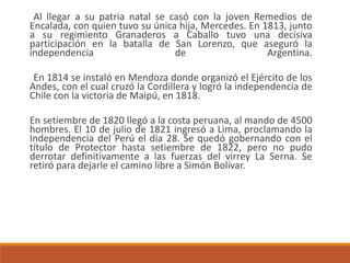 Al llegar a su patria natal se casó con la joven Remedios de
Encalada, con quien tuvo su única hija, Mercedes. En 1813, junto
a su regimiento Granaderos a Caballo tuvo una decisiva
participación en la batalla de San Lorenzo, que aseguró la
independencia de Argentina.
En 1814 se instaló en Mendoza donde organizó el Ejército de los
Andes, con el cual cruzó la Cordillera y logró la independencia de
Chile con la victoria de Maipú, en 1818.
En setiembre de 1820 llegó a la costa peruana, al mando de 4500
hombres. El 10 de julio de 1821 ingresó a Lima, proclamando la
Independencia del Perú el día 28. Se quedó gobernando con el
título de Protector hasta setiembre de 1822, pero no pudo
derrotar definitivamente a las fuerzas del virrey La Serna. Se
retiró para dejarle el camino libre a Simón Bolívar.
 
