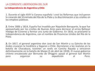 LA CORRIENTE LIBERTADORA DEL SUR
La Independencia de Argentina y Chile
1. Durante el siglo XVIII la Corona española i creó las Reformas que incluyeron
la creación del Virreinato del Río de la Plata y la discriminación a los criollos en
los empleos públicos.
2. Entre 1806 y 1814, España fue invadida por Napoleón Bonaparte, lo que fue
aprovechado por los criollos de Buenos Aires para derrocar al virrey Baltasar
Hidalgo de Cisneros y formar una Junta de Gobierno. En 1816, se proclamó la
Independencia de Argentina, con el nombre de Provincias Unidas del Río de la
Plata.
3. En 1817, el general argentino don José de San Martín y su Ejército de los
Andes cruzaron la Cordillera y llegaron a Chile. Derrotaron a los realistas en la
batalla de Chacabuco, tuvieron un revés en Cancha Rayada y vencieron
definitivamente en la batalla de Maipú (5 de abril de 1818). El nuevo gobierno
chileno encabezado por Bernardo de Ohiggins apoyó al general San Martín
para organizar su expedición al Perú.
 