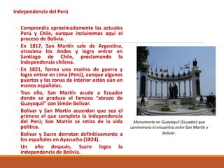 Independencia del Perú
◦ Comprendía aproximadamente las actuales
Perú y Chile, aunque incluiremos aquí el
proceso de Bolivia.
◦ En 1817, San Martín sale de Argentina,
atraviesa los Andes y logra entrar en
Santiago de Chile, proclamando la
independencia chilena.
◦ En 1821, forma una marina de guerra y
logra entrar en Lima (Perú), aunque algunos
puertos y las zonas de interior están aún en
manos españolas.
◦ Tras ello, San Martín acude a Ecuador
donde se produce el famoso “abrazo de
Guayaquil” con Simón Bolívar.
◦ Bolívar y San Martín acuerdan que sea el
primero el que complete la independencia
del Perú; San Martín se retira de la vida
política.
◦ Bolívar y Sucre derrotan definitivamente a
los españoles en Ayacucho (1824).
◦ Un año después, Sucre logra la
independencia de Bolivia.
Monumento en Guayaquil (Ecuador) que
conmemora el encuentro entre San Martín y
Bolívar.
 