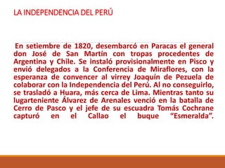 LA INDEPENDENCIA DEL PERÚ
En setiembre de 1820, desembarcó en Paracas el general
don José de San Martín con tropas procedentes de
Argentina y Chile. Se instaló provisionalmente en Pisco y
envió delegados a la Conferencia de Miraflores, con la
esperanza de convencer al virrey Joaquín de Pezuela de
colaborar con la Independencia del Perú. Al no conseguirlo,
se trasladó a Huara, más cerca de Lima. Mientras tanto su
lugarteniente Álvarez de Arenales venció en la batalla de
Cerro de Pasco y el jefe de su escuadra Tomás Cochrane
capturó en el Callao el buque “Esmeralda”.
 