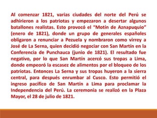 Al comenzar 1821, varias ciudades del norte del Perú se
adhirieron a los patriotas y empezaron a desertar algunos
batallones realistas. Esto provocó el “Motín de Aznapuquio”
(enero de 1821), donde un grupo de generales españoles
obligaron a renunciar a Pezuela y nombraron como virrey a
José de La Serna, quien decidió negociar con San Martín en la
Conferencia de Punchauca (junio de 1821). El resultado fue
negativo, por lo que San Martín acercó sus tropas a Lima,
donde empeoró la escasez de alimentos por el bloqueo de los
patriotas. Entonces La Serna y sus tropas huyeron a la sierra
central, para después enrumbar al Cusco. Esto permitió el
ingreso pacífico de San Martín a Lima para proclamar la
Independencia del Perú. La ceremonia se realizó en la Plaza
Mayor, el 28 de julio de 1821.
 