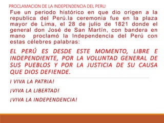 PROCLAMACION DE LA INDEPENDENCIA DEL PERU
Fue un periodo histórico en que dio origen a la
republica del Perú.la ceremonia fue en la plaza
mayor de Lima, el 28 de julio de 1821 donde el
general don José de San Martín, con bandera en
mano proclamó la Independencia del Perú con
estas célebres palabras:
EL PERÚ ES DESDE ESTE MOMENTO, LIBRE E
INDEPENDIENTE, POR LA VOLUNTAD GENERAL DE
SUS PUEBLOS Y POR LA JUSTICIA DE SU CAUSA
QUE DIOS DEFIENDE.
I VIVA LA PATRIA!
¡VIVA LA LIBERTAD!
¡VIVA LA INDEPENDENCIA!
 