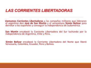 LAS CORRIENTES LIBERTADORAS
Llamamos Corrientes Libertadoras a las campañas militares que lideraron
el argentino don José de San Martín y el venezolano Simón Bolívar para
derrotar a los españoles y conseguir la independencia de Sudamérica.
San Martín encabezó la Corriente Libertadora del Sur luchando por la
independencia de Argentina, Chile y Perú.
Simón Bolívar encabezó la Corriente Libertadora del Norte que liberó
Venezuela, Colombia, Ecuador, Perú y Bolivia.
 