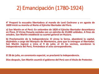2) Emancipación (1780-1924)
4° Preparó la escuadra libertadora al mando de Lord Cochrane y en agosto de
1820 inició su marcha al Norte el Ejército libertador del Perú.
a) San Martín en el Perú: En setiembre de 1820 el Ejército libertador desembarca
en Pisco. El Virrey Pezuela contaba con un ejército de 23,000 soldados. A fines de
octubre, San Martín estableció su cuartel general en Huaura.
b) Proclamación de la Independencia: El virrey la Serna, abandonó la capital,
dejándola a cargo del Marqués de Montemira, para que la entregue al libertador.
San Martín ingresó a Lima el 9 de julio; el 15 los vecinos, acordaron la
independencia del Perú, firmándose el acta correspondiente.
El 28 de julio, en ceremonia especial, se proclamó la Independencia.
Días después, San Martín asumió el gobierno del Perú con el titulo de Protector.
 