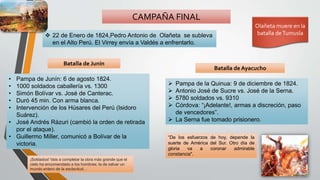 CAMPAÑA FINAL
Batalla de Junín
Batalla de Ayacucho
 22 de Enero de 1824,Pedro Antonio de Olañeta se subleva
en el Alto Perú. El Virrey envía a Valdés a enfrentarlo.
• Pampa de Junín: 6 de agosto 1824.
• 1000 soldados caballería vs. 1300
• Simón Bolívar vs. José de Canterac.
• Duró 45 min. Con arma blanca.
• Intervención de los Húsares del Perú (Isidoro
Suárez).
• José Andrés Rázuri (cambió la orden de retirada
por el ataque).
• Guillermo Miller, comunicó a Bolívar de la
victoria.
 Pampa de la Quinua: 9 de diciembre de 1824.
 Antonio José de Sucre vs. José de la Serna.
 5780 soldados vs. 9310
 Córdova: “¡Adelante!, armas a discreción, paso
de vencedores”.
 La Serna fue tomado prisionero.
Olañeta muere en la
batalla deTumusla
“De los esfuerzos de hoy, depende la
suerte de América del Sur. Otro día de
gloria va a coronar admirable
constancia".
¡Soldados! Vais a completar la obra más grande que el
cielo ha encomendado a los hombres: la de salvar un
mundo entero de la esclavitud…
 