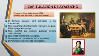 CAPITULACIÓN DE AYACUCHO
Firmado el 11 de diciembre de 1824
Antonio José de Sucre y José de Canterac
 El territorio peruano será entregado a los
libertadores.
 Todo español podrá libremente regresar a su país.
El Perú pagará su pasaje.
 Todo español que quisiera quedarse deberá
nacionalizarse.
 Todo militar mantendrá su empleo.
 Se respeta las propiedades de los españoles.
 El Perú reconoce un deuda con España.
 