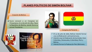 PLANES POLÍTICOS DE SIMÓN BOLÍVAR
Congreso de Panamá
Creación de Bolivia
 Sucre convocó a un Congreso en
Chuquisaca, el 10 de julio de 1825. Nace
la República de Bolivia, siendo Sucre su
primer Presidente.
 El 22 de julio de 1826, Bolívar intentó formar
una confederación Latinoamericana.
 Intentó crear la Federación de los Andes: Gran
Colombia, (Venezuela y Colombia), Perú y
Bolivia.
 Intentó formar la Federación Perú Boliviana.
 