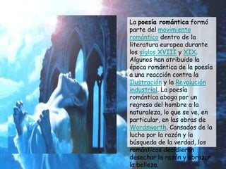 La poesía romántica formó
parte del movimiento
romántico dentro de la
literatura europea durante
los siglos XVIII y XIX.
Algunos han atribuido la
época romántica de la poesía
a una reacción contra la
Ilustración y la Revolución
industrial. La poesía
romántica aboga por un
regreso del hombre a la
naturaleza, lo que se ve, en
particular, en las obras de
Wordsworth. Cansados de la
lucha por la razón y la
búsqueda de la verdad, los
románticos decidieron
desechar la razón y abrazar
la belleza.
 