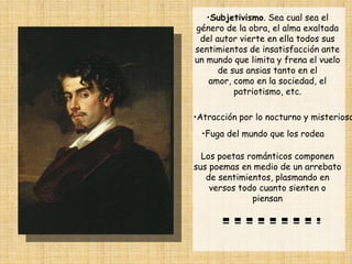 •Subjetivismo. Sea cual sea el
género de la obra, el alma exaltada
 del autor vierte en ella todos sus
sentimientos de insatisfacción ante
un mundo que limita y frena el vuelo
      de sus ansias tanto en el
    amor, como en la sociedad, el
          patriotismo, etc.

•Atracción por lo nocturno y misterioso
  •Fuga del mundo que los rodea

  Los poetas románticos componen
sus poemas en medio de un arrebato
   de sentimientos, plasmando en
    versos todo cuanto sienten o
              piensan
 