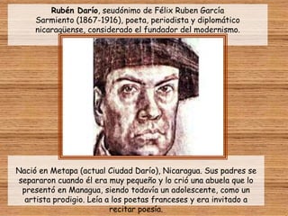 Rubén Darío, seudónimo de Félix Ruben García
     Sarmiento (1867-1916), poeta, periodista y diplomático
     nicaragüense, considerado el fundador del modernismo.




Nació en Metapa (actual Ciudad Darío), Nicaragua. Sus padres se
separaron cuando él era muy pequeño y lo crió una abuela que lo
 presentó en Managua, siendo todavía un adolescente, como un
  artista prodigio. Leía a los poetas franceses y era invitado a
                          recitar poesía.
 