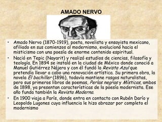 AMADO NERVO




• Amado Nervo (1870-1919), poeta, novelista y ensayista mexicano,
  afiliado en sus comienzos al modernismo, evolucionó hacia el
  misticismo con una poesía de enorme contenido espiritual.
• Nació en Tepic (Nayarit) y realizó estudios de ciencias, filosofía y
  teología. En 1894 se instaló en la ciudad de México donde conoció a
  Manuel Gutiérrez Nájera y con él fundó la Revista Azul que
  pretendía llevar a cabo una renovación artística. Su primera obra, la
  novela El bachiller (1896), todavía mantiene rasgos naturalistas,
  pero sus primeros libros de poemas, Perlas negras y Místicas, ambos
  de 1898, ya presentan características de la poesía modernista. Ese
  año funda también la Revista Moderna.
• En 1900 viaja a París, donde entra en contacto con Rubén Darío y
  Leopoldo Lugones cuya influencia le hizo abrazar por completo el
  modernismo
 