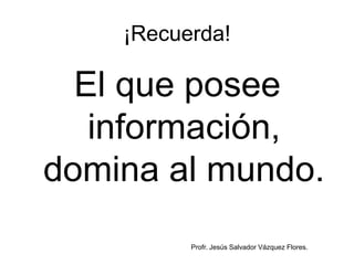 ¡Recuerda!

  El que posee
   información,
domina al mundo.
          Profr. Jesús Salvador Vázquez Flores.
 