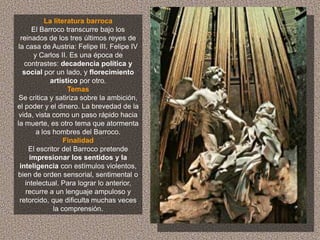 La literatura barroca
       El Barroco transcurre bajo los
  reinados de los tres últimos reyes de
 la casa de Austria: Felipe III, Felipe IV
       y Carlos II. Es una época de
    contrastes: decadencia política y
   social por un lado, y florecimiento
             artístico por otro.
                   Temas
 Se critica y satiriza sobre la ambición,
el poder y el dinero. La brevedad de la
 vida, vista como un paso rápido hacia
la muerte, es otro tema que atormenta
        a los hombres del Barroco.
                  Finalidad
     El escritor del Barroco pretende
      impresionar los sentidos y la
  inteligencia con estímulos violentos,
bien de orden sensorial, sentimental o
    intelectual. Para lograr lo anterior,
    recurre a un lenguaje ampuloso y
  retorcido, que dificulta muchas veces
              la comprensión.
 