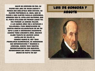 Nació en Córdoba en 1561. Su
   padre era juez de dicha ciudad y       Luis de Gongora y
 poseía una biblioteca bien dotada. Su
   madre pertenecía al igual que su             Argote
padre a una ilustre familia cordobesa.
Góngora era el apellido materno, que
el poeta utilizaba en primer lugar tal
      vez porque le sonaba mejor.
     A los quince años fue a estudiar a
    Salamanca. Para beneficiarse de
 ciertas rentas eclesiásticas de un tío
  suyo llegó a ordenarse sacerdote
  cuando tenía cincuenta años. Residió
     algún tiempo en Madrid como
          capellán de Felipe III.
         Cuando murió el rey tuvo
 problemas económicos, se agravaron
     sus enfermedades y regresó a
      Córdoba, donde tuvo fuertes
     enfrentamientos con Quevedo,
   defendiendo sus ideas literarias.
            Murió en mayo de 1627
 