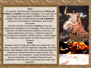 Obra
   Su creación culterana más importante es la Fábula de
Polifemo y Galatea, de tema mitológico, en la que narra el
    amor apasionado del gigante Polifemo hacia la ninfa
   Galatea. Otra obra en este sentido es Las soledades,
     poema en el que exalta la naturaleza y que quedó
                         incompleto.
      También escribió numerosos sonetos en los que
predominan las sátiras a sus enemigos, entre ellos Lope y
   Quevedo. Escribió numerosas letrillas y romances a la
    manera tradicional, hermosos y fáciles de entender.
 En el siglo XX se estudia a fondo su obra, y varios poetas
   como Alberti y Lorca reciben el influjo de la poesía de
                          Góngora.
                            Estilo
 Góngora utiliza un lenguaje poético muy elaborado, muy
culto, muy selecto, lleno de metáforas originales. De todos
modos, este carácter culto y difícil de su lengua poética no
     presenta la misma intensidad en toda su obra. Hay
 poemas como "Las Soledades", donde la dificultad es tal,
     que se necesitaría una verdadera traducción para
  entenderlos. Pero hay otros cuya lectura es mucho más
                          asequible.
 