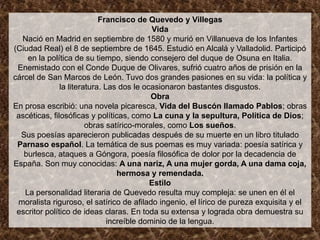 Francisco de Quevedo y Villegas
                                            Vida
  Nació en Madrid en septiembre de 1580 y murió en Villanueva de los Infantes
(Ciudad Real) el 8 de septiembre de 1645. Estudió en Alcalá y Valladolid. Participó
    en la política de su tiempo, siendo consejero del duque de Osuna en Italia.
 Enemistado con el Conde Duque de Olivares, sufrió cuatro años de prisión en la
cárcel de San Marcos de León. Tuvo dos grandes pasiones en su vida: la política y
               la literatura. Las dos le ocasionaron bastantes disgustos.
                                            Obra
En prosa escribió: una novela picaresca, Vida del Buscón llamado Pablos; obras
 ascéticas, filosóficas y políticas, como La cuna y la sepultura, Política de Dios;
                        obras satírico-morales, como Los sueños.
  Sus poesías aparecieron publicadas después de su muerte en un libro titulado
 Parnaso español. La temática de sus poemas es muy variada: poesía satírica y
   burlesca, ataques a Góngora, poesía filosófica de dolor por la decadencia de
España. Son muy conocidas: A una nariz, A una mujer gorda, A una dama coja,
                                  hermosa y remendada.
                                           Estilo
   La personalidad literaria de Quevedo resulta muy compleja: se unen en él el
 moralista riguroso, el satírico de afilado ingenio, el lírico de pureza exquisita y el
 escritor político de ideas claras. En toda su extensa y lograda obra demuestra su
                               increíble dominio de la lengua.
 
