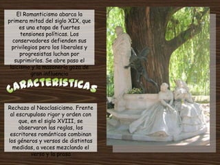 El Romanticismo abarca la
primera mitad del siglo XIX, que
     es una etapa de fuertes
      tensiones políticas. Los
  conservadores defienden sus
  privilegios pero los liberales y
      progresistas luchan por
   suprimirlos. Se abre paso el
 laicismo y la masonería goza de
          gran influencia




Rechazo al Neoclasicismo. Frente
 al escrupuloso rigor y orden con
     que, en el siglo XVIII, se
     observaron las reglas, los
 escritores románticos combinan
los géneros y versos de distintas
  medidas, a veces mezclando el
          verso y la prosa
 
