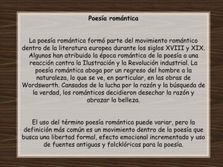 Poesía romántica


  La poesía romántica formó parte del movimiento romántico
dentro de la literatura europea durante los siglos XVIII y XIX.
  Algunos han atribuido la época romántica de la poesía a una
  reacción contra la Ilustración y la Revolución industrial. La
    poesía romántica aboga por un regreso del hombre a la
     naturaleza, lo que se ve, en particular, en las obras de
Wordsworth. Cansados de la lucha por la razón y la búsqueda de
   la verdad, los románticos decidieron desechar la razón y
                       abrazar la belleza.


   El uso del término poesía romántica puede variar, pero la
 definición más común es un movimiento dentro de la poesía que
busca una libertad formal, efecto emocional incrementado y uso
        de fuentes antiguas y folcklóricas para la poesía.
 