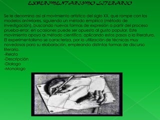 EXPERIMENTARISMO LITERARIO
Se le denomina así al movimiento artístico del siglo XX, que rompe con los
modelos anteriores, siguiendo un método empírico (método de
investigación), buscando nuevas formas de expresión a partir del proceso
prueba-error, en ocasiones puede ser opuesto al gusto popular. Este
movimiento apoyo al método científico, aplicando estos pasos a la literatura.
El experimentalismo se caracteriza, por la utilización de técnicas muy
novedosas para su elaboración, empleando distintas formas de discurso
literario.
-Relato
-Descripción
-Dialogo
-Monologo

 