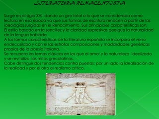 LITERATURA RENACENTISTA
Surge en el siglo XVI dando un giro total a lo que se consideraba como
lectura en esa época ya que sus formas de escritura renacen a partir de las
ideologías surgidas en el Renacimiento. Sus principales características son:
El estilo basado en la sencillez y la claridad expresivas persigue la naturalidad
de la lengua hablada.
A las formas características de la literatura española se incorpora el verso
endecasílabo y con el las estrofas composiciones y modalidades genéricas
propias de la poesía italiana.
Se recupera los temas clásicos en los que el amor y la naturaleza idealizado
y se revitaliza los mitos grecolatinos.
Cabe distinguir dos tendencias contra puestas: por un lado la idealización de
la realidad y por el otro el realismo critico.

 