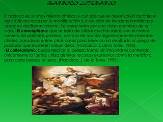 BARROCO LITERARIO
El barroco es un movimiento artístico y cultural que se desenvolvió durante el
siglo XVII, destaca por la modificación o evolución de las ideas temáticas y
aspectos del Renacimiento. Se caracteriza por una visión pesimista de la
vida. -El conceptismo: que se trata de utilizar muchas ideas con el menor
número de palabras posibles, se trata de asociar ingeniosamente palabras,
chistes, paradojas entres otras cosas para tener como resultado un juego de
palabras que expresen varias ideas. (Francisco J. de la Torre, 1995)
-El culteranismo: busca resaltar la belleza formal sin importar el contenido,
únicamente la forma, utiliza distintos recursos expresivos como la metáfora,
para darle belleza al texto. (Francisco J. de la Torre, 1995)

 