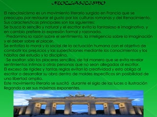 NEOCLASICISMO
El neoclasicismo es un movimiento literario surgido en Francia que se
preocupo por restaurar el gusto por las culturas romanas y del Renacimiento.
Sus características principales son las siguientes:
Se busca lo sencillo y natural y el escritor evita lo fantasioso e imaginativo, y
en cambio prefiere la expresión formal y razonada.
· Predomina la razón sobre el sentimiento, la inteligencia sobre la imaginación
y el deber sobre el placer.
Se enfatiza lo moral y lo social de la actuación humana con el objetivo de
combatir los prejuicios y las supersticiones mediante los conocimientos y los
hábitos del estudio y la disciplina.
· Se exaltan sólo los placeres sencillos, de tal manera que se evita revelar
sentimientos íntimos a otras personas que no sean allegadas al escritor.
El exceso de rigidez y tantas reglas evitan la creatividad y esto obliga al
escritor a desarrollar su obra dentro de moldes específicos sin posibilidad de
una libertad amplia.
Este movimiento literario se suscitó durante el siglo de las luces o ilustración
llegando a ser sus máximos exponentes.

 