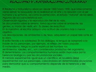 REALISMO Y NATURALISMO LITERARIO
El Realismo y Naturalismo abarcan desde 1850 hasta 1900, que básicamente
viene siendo la búsqueda de la realidad en el arte y la relación con el ser
humano y su entorno, así como la perfección, el estado “natural” de los seres.
Algunas de sus características son:
Observación rigurosa y la reproducción fiel de la vida.
Se documenta sobre el terreno, toma apuntes sobre el ambiente, las
gentes, su modo de vestir, etc. Es deseo de exactitud.
En lo narrativo, el escritor adopta una actitud de cronista más o menos
objetivo.
Las descripciones, de ambientes o de tipos, adquieren un papel relevante en
la obra.
El estilo tiende a la sobriedad. En los diálogos, la lengua se adaptará a la
índole de los personajes, por ejemplo, el reflejo del habla popular.
El materialismo. Niega la parte espiritual del hombre: los
sentimientos, ideales, etc., son considerados productos del organismo.
El determinismo. Los comportamientos humanos están marcados por la
herencia biológica y por las circunstancias sociales.
El método experimental. Igual que un científico, el novelista debe
experimentar con sus personajes, colocándolos en determinadas situaciones
para demostrar que su comportamiento depende de la herencia y del
medio.

 