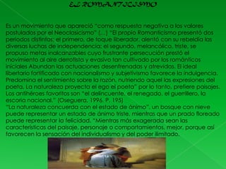 EL ROMANTICISMO

Es un movimiento que apareció “como respuesta negativa a los valores
postulados por el Neoclasicismo” (…) “El propio Romanticismo presentó dos
periodos distintos: el primero, de toque liberador, alentó con su rebeldía las
diversas luchas de independencia; el segundo, melancólico, triste, se
propuso metas inalcanzables cuyo frustrante persecución prestó el
movimiento al aire derrotista y evasivo tan cultivado por los románticos
iníciales Abundan las actuaciones desenfrenadas y atrevidas. El ideal
libertario fortificado con nacionalismo y subjetivismo favorece la indulgencia.
Predomina el sentimiento sobre la razón, nutriendo aquel las expresiones del
poeta. La naturaleza proyecta el ego el poeta” por lo tanto, prefiere paisajes.
Los antihéroes favoritos son “el delincuente, el renegado, el guerrillero, la
escoria nacional.” (Oseguera, 1996. P. 195)
“La naturaleza concuerda con el estado de ánimo”, un bosque con nieve
puede representar un estado de ánimo triste, mientras que un prado floreado
puede representar la felicidad. “Mientras más exagerada sean las
características del paisaje, personaje o comportamientos, mejor, porque así
favorecen la sensación del individualismo y del poder ilimitado.

 
