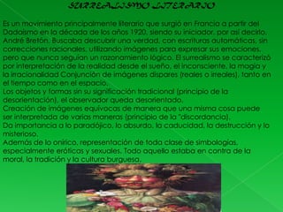 SURREALISMO LITERARIO
Es un movimiento principalmente literario que surgió en Francia a partir del
Dadaísmo en la década de los años 1920, siendo su iniciador, por así decirlo,
André Bretón. Buscaba descubrir una verdad, con escrituras automáticas, sin
correcciones racionales, utilizando imágenes para expresar sus emociones,
pero que nunca seguían un razonamiento lógico. El surrealismo se caracterizó
por interpretación de la realidad desde el sueño, el inconsciente, la magia y
la irracionalidad Conjunción de imágenes dispares (reales o irreales), tanto en
el tiempo como en el espacio.
Los objetos y formas sin su significación tradicional (principio de la
desorientación), el observador queda desorientado.
Creación de imágenes equívocas de manera que una misma cosa puede
ser interpretada de varias maneras (principio de la "discordancia).
Da importancia a lo paradójico, lo absurdo, la caducidad, la destrucción y lo
misterioso.
Además de lo onírico, representación de toda clase de simbologías,
especialmente eróticas y sexuales. Todo aquello estaba en contra de la
moral, la tradición y la cultura burguesa.

 