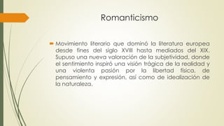 Romanticismo
 Movimiento literario que dominó la literatura europea
desde fines del siglo XVIII hasta mediados del XIX.
Supuso una nueva valoración de la subjetividad, donde
el sentimiento inspiró una visión trágica de la realidad y
una violenta pasión por la libertad física, de
pensamiento y expresión, así como de idealización de
la naturaleza.
 