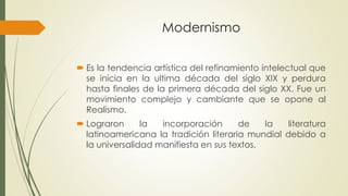 Modernismo
 Es la tendencia artística del refinamiento intelectual que
se inicia en la ultima década del siglo XIX y perdura
hasta finales de la primera década del siglo XX. Fue un
movimiento complejo y cambiante que se opone al
Realismo.
 Lograron la incorporación de la literatura
latinoamericana la tradición literaria mundial debido a
la universalidad manifiesta en sus textos.
 