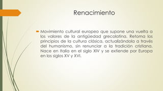 Renacimiento
 Movimiento cultural europeo que supone una vuelta a
los valores de la antigüedad grecolatina. Retoma los
principios de la cultura clásica, actualizándola a través
del humanismo, sin renunciar a la tradición cristiana.
Nace en Italia en el siglo XIV y se extiende por Europa
en los siglos XV y XVI.
 