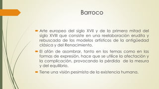 Barroco
 Arte europeo del siglo XVII y de la primera mitad del
siglo XVIII que consiste en una reelaboración erudita y
rebuscada de los modelos artísticos de la antigüedad
clásica y del Renacimiento.
 El afán de asombrar, tanto en los temas como en las
formas de expresión, hace que se utilice la afectación y
la complicación, provocando la pérdida de la mesura
y del equilibrio.
 Tiene una visión pesimista de la existencia humana.
 