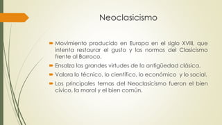 Neoclasicismo
 Movimiento producido en Europa en el siglo XVIII, que
intenta restaurar el gusto y las normas del Clasicismo
frente al Barroco.
 Ensalza las grandes virtudes de la antigüedad clásica.
 Valora lo técnico, lo científico, lo económico y lo social.
 Los principales temas del Neoclasicismo fueron el bien
cívico, la moral y el bien común.
 