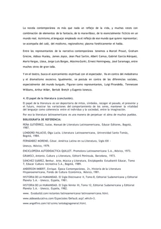 La novela contemporánea es más que nada un reflejo de la vida, y muchas veces con
combinación de elementos de la fantasía, de lo maravilloso, de lo esencialmente ficticio en un
mundo real. Asimismo, el lenguaje empleado es el reflejo de ese mundo que quiere representar;
se acompaña del caló, del modismo, regionalismo; plasma fonéticamente el habla.
Entre los representantes de la narrativa contemporánea tenemos a Marcel Proust, Graham
Grecne, Aldous Huxley, James Joyce, Jean Paul Sartre, Albert Camus, Gabriel García Márquez,
Mario Vargas, Llosa, Jorge Luis Borges, Máximo Gorki, Ernest Hemingway, José Saramago, entre
muchos otros de gran talla.
Y en el teatro, busca el acercamiento espiritual con el espectador. Va en contra del melodrama
y el dramatismo excesivo. Igualmente, se postula en contra de las diferencias sociales,
especialmente del mundo burgués. Figuran como representantes, Luigi Pirandello, Tennessee
Williams, Arthur Miller, Bertolt Bretch y Eugenio Ionesco.
4. El papel de la literatura (conclusión).
El papel de la literatura es ser depositaria de mitos, símbolos, recoger el pasado, el presente y
el futuro, mostrar los variaciones del comportamiento de los seres, mantener la vitalidad
del lenguaje como coherencia entre el individuo y la sociedad, entre la imaginación.
Por eso la literatura latinoamericana es una manera de perpetuar el alma de muchos pueblos.
BIBLIOGRAFÍA DE REFERENCIA:
PEÑA GUTIÉRREZ, Isaías. Manual de Literatura Latinoamericana, Educar Editores, Bogotá,
1987.
LONDOÑO PALACIO, Olga Lucía. Literatura Latinoamericana, Universidad Santo Tomás,
Bogotá, 1984.
FERNÁNDEZ MORENO, César. América Latina en su Literatura, Siglo XXI -
Unesco, México, 1979.
ENCICLOPEDIA AUTODIDACTICA QUILLET. Promotora Latinoamericana S.A., México, 1973.
GRAMSCI, Antonio. Cultura y Literatura, Editoril Península, Barcelona, 1973.
SÁNCHEZ SUÁREZ, Benhur. Arte, Música y Literatura, Enciplopedia Estudiantil Educar, Tomo
7, Educar Cultura recreativa S.A., Bogotá, 1989.
ANDERSON IMBERT, Enrique. Época Contemporánea, 2v, Historia de la Literatura
Hispanoamericana, Fondo de Cultura Económica, México, 1981.
HISTORIA DE LA HUMANIDAD. El Siglo Diecinueve II, Tomo 8, Editorial Sudamericana y Editorial
Planeta S.A. – Unesco, España, 1981.
HISTORIA DE LA HUMANIDAD. El Siglo Veinte III, Tomo 12, Editorial Sudamericana y Editorial
Planeta S.A. – Unesco, España, 1982.
www. Exodusltd.com/estantes/latinoamericana/latinoamericana.html.
www.aldeaeducativa.com/Especiales/Default.asp?.which=3.
www.angelfire.com/id/ssims/antologiageneral.html.
 