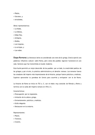 • Platón,
• Sócrates, y
• Aristóteles.
Obras representativas:
• La Ilíada,
• La Odisea,
• Edipo Rey,
• Antígona,
• Medea,
• Las troyanas,
• La avispas, y
• Las nubes.
Etapa Romana:La literatura latina es considerada una rama de la griega. Grecia ejerció una
poderosa influencia cultural sobre Roma, pero estos dos pueblos lograron fusionarse en uno
solo; herencia que fue transmitida al mundo moderno.
Esta fusión permitió un mejor desarrollo de los pueblos: por un lado, la creatividad poética de
los griegos; y por el otro, la práctica administrativa y el derecho romano. Los romanos fueron
los creadores del imperio más impresionante de la historia, porque fueron prácticos y realistas.
Supieron aprovechar la grandeza de Grecia para asumirla y enriquecer con la de Roma.
La historia de Roma se inicia en 753 a. C. con el relato muy conocido de Rómulo y Remo y
termina con la caída del Imperio romano en 476 d. C.
Características:
• Preocupación por lo imponente.
• Imitación de la cultura griega.
• Eminentemente prácticos y realistas.
• Estilo elegante.
• Destacaron en la oratoria.
Representantes:
• Plauto,
• Terencio,
• Cicerón,
 