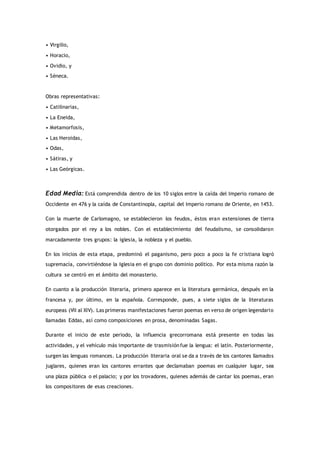 • Virgilio,
• Horacio,
• Ovidio, y
• Séneca.
Obras representativas:
• Catilinarias,
• La Eneida,
• Metamorfosis,
• Las Heroidas,
• Odas,
• Sátiras, y
• Las Geórgicas.
Edad Media: Está comprendida dentro de los 10 siglos entre la caída del Imperio romano de
Occidente en 476 y la caída de Constantinopla, capital del Imperio romano de Oriente, en 1453.
Con la muerte de Carlomagno, se establecieron los feudos, éstos eran extensiones de tierra
otorgados por el rey a los nobles. Con el establecimiento del feudalismo, se consolidaron
marcadamente tres grupos: la iglesia, la nobleza y el pueblo.
En los inicios de esta etapa, predominó el paganismo, pero poco a poco la fe cristiana logró
supremacía, convirtiéndose la Iglesia en el grupo con dominio político. Por esta misma razón la
cultura se centró en el ámbito del monasterio.
En cuanto a la producción literaria, primero aparece en la literatura germánica, después en la
francesa y, por último, en la española. Corresponde, pues, a siete siglos de la literaturas
europeas (VII al XIV). Las primeras manifestaciones fueron poemas en verso de origen legendario
llamadas Eddas, así como composiciones en prosa, denominadas Sagas.
Durante el inicio de este periodo, la influencia grecorromana está presente en todas las
actividades, y el vehículo más importante de trasmisiónfue la lengua: el latín. Posteriormente,
surgen las lenguas romances. La producción literaria oral se da a través de los cantores llamados
juglares, quienes eran los cantores errantes que declamaban poemas en cualquier lugar, sea
una plaza pública o el palacio; y por los trovadores, quienes además de cantar los poemas, eran
los compositores de esas creaciones.
 