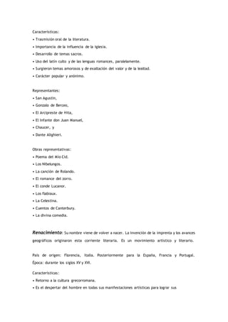 Características:
• Trasmisión oral de la literatura.
• Importancia de la influencia de la Iglesia.
• Desarrollo de temas sacros.
• Uso del latín culto y de las lenguas romances, paralelamente.
• Surgieron temas amorosos y de exaltación del valor y de la lealtad.
• Carácter popular y anónimo.
Representantes:
• San Agustín,
• Gonzalo de Berceo,
• El Arcipreste de Hita,
• El Infante don Juan Manuel,
• Chaucer, y
• Dante Alighieri.
Obras representativas:
• Poema del Mío Cid.
• Los Nibelungos.
• La canción de Rolando.
• El romance del zorro.
• El conde Lucanor.
• Los flabiaux.
• La Celestina.
• Cuentos de Canterbury.
• La divina comedia.
Renacimiento: Su nombre viene de volver a nacer. La invención de la imprenta y los avances
geográficos originaron esta corriente literaria. Es un movimiento artístico y literario.
País de origen: Florencia, Italia. Posteriormente para la España, Francia y Portugal.
Época: durante los siglos XV y XVI.
Características:
• Retorno a la cultura grecorromana.
• Es el despertar del hombre en todas sus manifestaciones artísticas para lograr sus
 