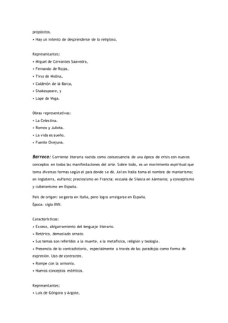 propósitos.
• Hay un intento de desprenderse de lo religioso.
Representantes:
• Miguel de Cervantes Saavedra,
• Fernando de Rojas,
• Tirso de Molina,
• Calderón de la Barca,
• Shakespeare, y
• Lope de Vega.
Obras representativas:
• La Celestina.
• Romeo y Julieta.
• La vida es sueño.
• Fuente Ovejuna.
Barroco: Corriente literaria nacida como consecuencia de una época de crisis con nuevos
conceptos en todas las manifestaciones del arte. Sobre todo, es un movimiento espiritual que
toma diversas formas según el país donde se dé. Así en Italia toma el nombre de manierismo;
en Inglaterra, eufismo; preciosismo en Francia; escuela de Silesia en Alemania; y conceptismo
y culteranismo en España.
País de origen: se gesta en Italia, pero logra arraigarse en España.
Época: siglo XVII.
Características:
• Exceso, abigarramiento del lenguaje literario.
• Retórico, demasiado ornato.
• Sus temas son referidos a la muerte, a la metafísica, religión y teología.
• Presencia de lo contradictorio, especialmente a través de las paradojas como forma de
expresión. Uso de contrastes.
• Rompe con la armonía.
• Nuevos conceptos estéticos.
Representantes:
• Luis de Góngora y Argote,
 