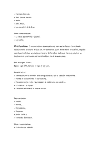 • Francisco Acevedo.
• Juan Ruiz de Alarcón.
• Marini.
• John Milton.
• Sor Juana Inés de la Cruz.
Obras representativas:
• La fábula de Polifemo y Galatea.
• Los sueños.
Neoclasicismo: Es un movimiento obsesionado más bien por las formas. Surge ligado
estrechamente a la corte de Luis XIV, rey de Francia, quien decide tener en su trono, el poder
espiritual, intelectual y artístico en la corte de Versalles. La lengua francesa adquiere un
total dominio en el mundo, así como lo obtuvo con la lengua griega.
País de origen: Francia.
Época: Siglo XVIII, llamado el siglo de las luces.
Características:
• Admiración por los modelos de la antigua Grecia y por la creación renacentista.
• Intento de acercamiento al racionalismo.
• Prevalecieron las reglas rigurosas para la elaboración de sus obras.
• La simetría y la rigidez.
• Corrección estricta en el arte de escribir.
Representantes:
• Racine,
• Moliere,
• Montesquieu,
• Rousseau,
• Daniel Defoe, y
• Fernández de Moratín.
Obras representativas:
• El discurso del método.
 