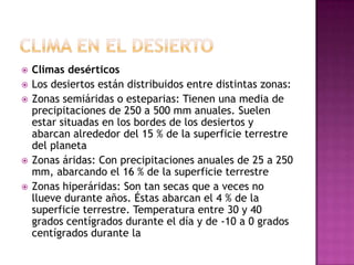    Climas desérticos
   Los desiertos están distribuidos entre distintas zonas:
   Zonas semiáridas o esteparias: Tienen una media de
    precipitaciones de 250 a 500 mm anuales. Suelen
    estar situadas en los bordes de los desiertos y
    abarcan alrededor del 15 % de la superficie terrestre
    del planeta
   Zonas áridas: Con precipitaciones anuales de 25 a 250
    mm, abarcando el 16 % de la superficie terrestre
   Zonas hiperáridas: Son tan secas que a veces no
    llueve durante años. Éstas abarcan el 4 % de la
    superficie terrestre. Temperatura entre 30 y 40
    grados centígrados durante el día y de -10 a 0 grados
    centígrados durante la
 