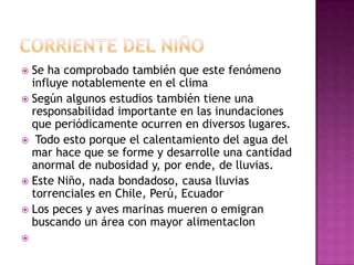  Se ha comprobado también que este fenómeno
  influye notablemente en el clima
 Según algunos estudios también tiene una
  responsabilidad importante en las inundaciones
  que periódicamente ocurren en diversos lugares.
 Todo esto porque el calentamiento del agua del
  mar hace que se forme y desarrolle una cantidad
  anormal de nubosidad y, por ende, de lluvias.
 Este Niño, nada bondadoso, causa lluvias
  torrenciales en Chile, Perú, Ecuador
 Los peces y aves marinas mueren o emigran
  buscando un área con mayor alimentacIon

 