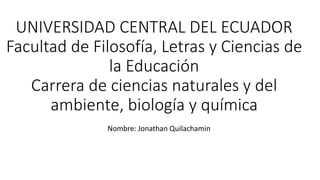 UNIVERSIDAD CENTRAL DEL ECUADOR
Facultad de Filosofía, Letras y Ciencias de
la Educación
Carrera de ciencias naturales y del
ambiente, biología y química
Nombre: Jonathan Quilachamin
 